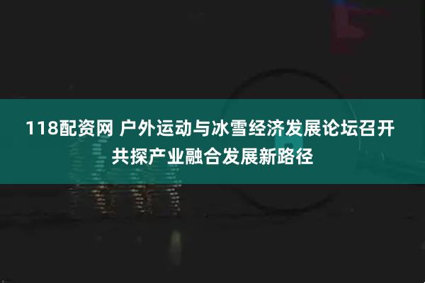 118配资网 户外运动与冰雪经济发展论坛召开 共探产业融合发展新路径