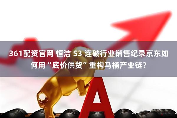 361配资官网 恒洁 S3 连破行业销售纪录京东如何用“底价供货”重构马桶产业链？