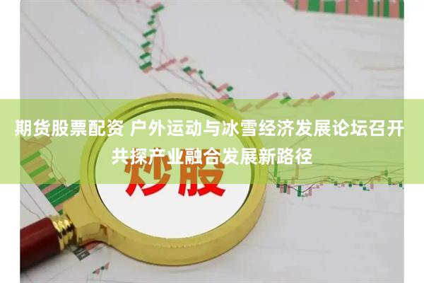 期货股票配资 户外运动与冰雪经济发展论坛召开 共探产业融合发展新路径