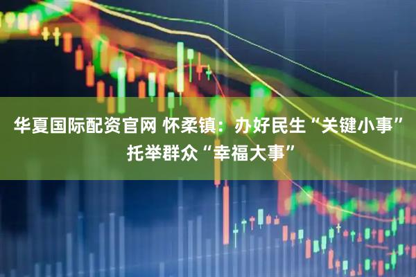华夏国际配资官网 怀柔镇：办好民生“关键小事” 托举群众“幸福大事”