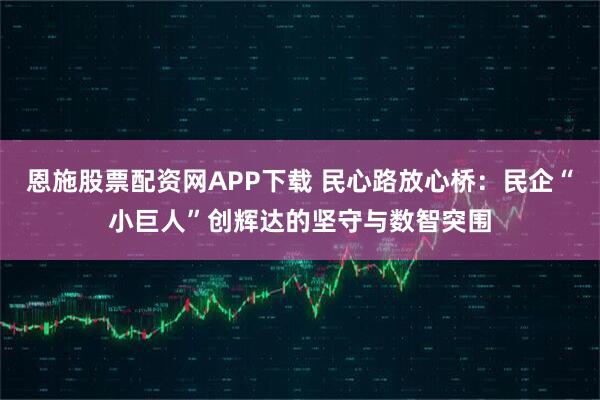 恩施股票配资网APP下载 民心路放心桥：民企“小巨人”创辉达的坚守与数智突围