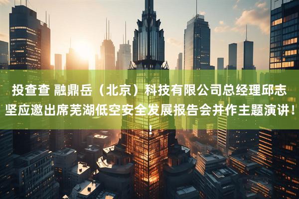 投查查 融鼎岳（北京）科技有限公司总经理邱志坚应邀出席芜湖低空安全发展报告会并作主题演讲！