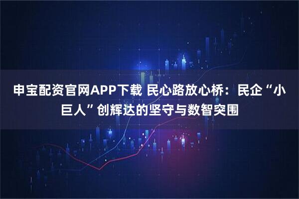 申宝配资官网APP下载 民心路放心桥：民企“小巨人”创辉达的坚守与数智突围