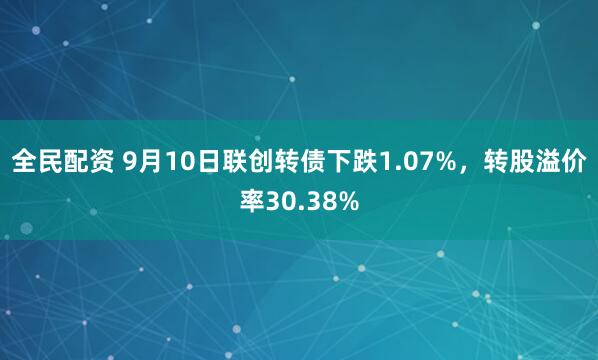 全民配资 9月10日联创转债下跌1.07%，转股溢价率30.38%