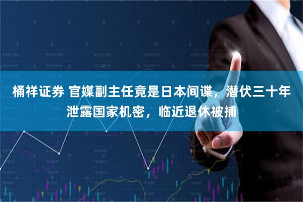 桶祥证券 官媒副主任竟是日本间谍，潜伏三十年泄露国家机密，临近退休被捕