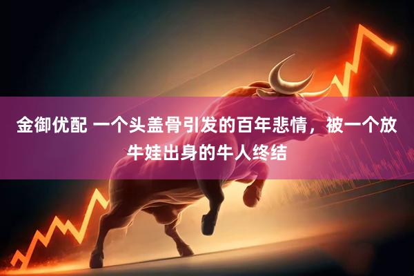 金御优配 一个头盖骨引发的百年悲情，被一个放牛娃出身的牛人终结