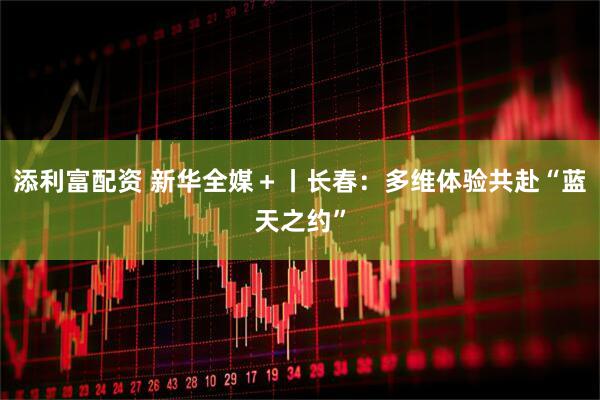 添利富配资 新华全媒＋丨长春：多维体验共赴“蓝天之约”