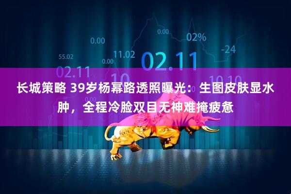 长城策略 39岁杨幂路透照曝光：生图皮肤显水肿，全程冷脸双目无神难掩疲惫
