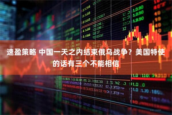 速盈策略 中国一天之内结束俄乌战争？美国特使的话有三个不能相信