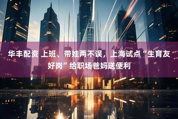 华丰配资 上班、带娃两不误，上海试点“生育友好岗”给职场爸妈送便利