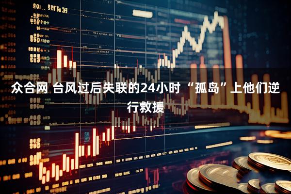 众合网 台风过后失联的24小时 “孤岛”上他们逆行救援