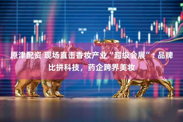 原津配资 现场直击香妆产业“超级会展”: 品牌比拼科技，药企跨界美妆