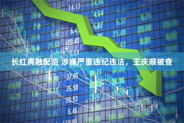 长红典融配资 涉嫌严重违纪违法，王庆顺被查