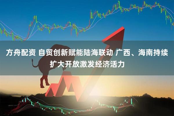方舟配资 自贸创新赋能陆海联动 广西、海南持续扩大开放激发经济活力
