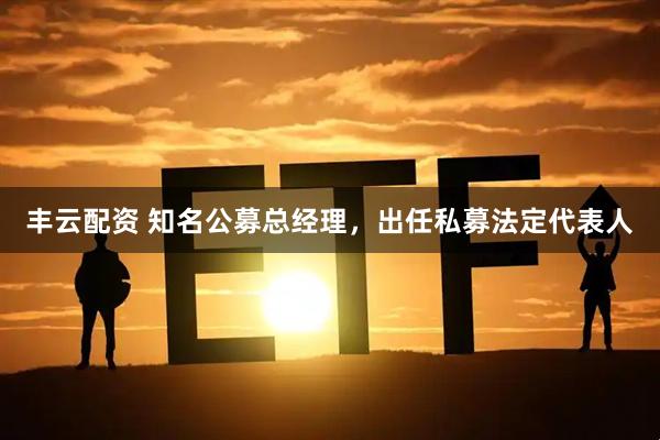 丰云配资 知名公募总经理，出任私募法定代表人
