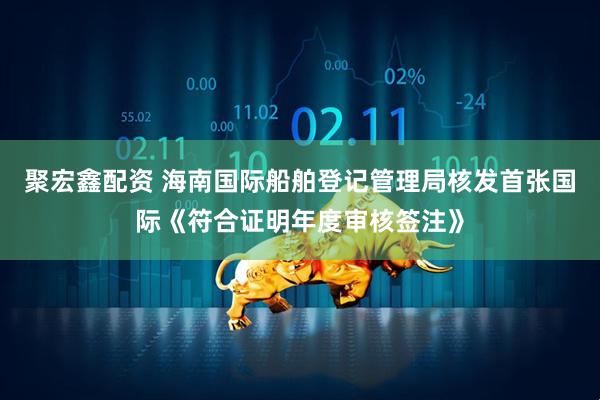 聚宏鑫配资 海南国际船舶登记管理局核发首张国际《符合证明年度审核签注》