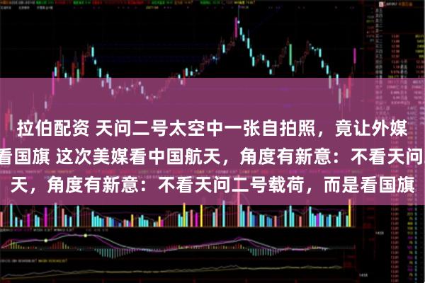 拉伯配资 天问二号太空中一张自拍照，竟让外媒“盯上了”：他们都在看国旗 这次美媒看中国航天，角度有新意：不看天问二号载荷，而是看国旗