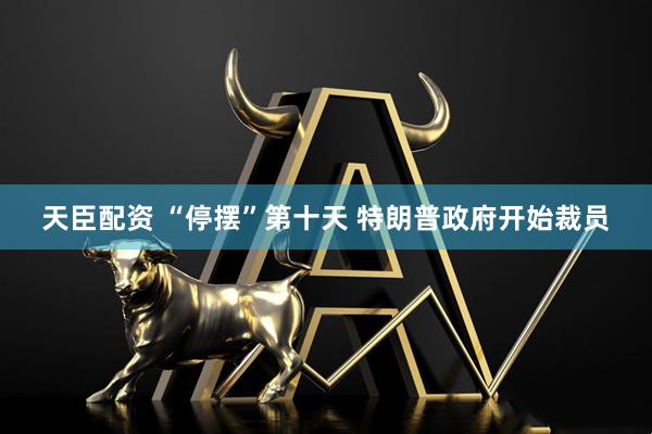 天臣配资 “停摆”第十天 特朗普政府开始裁员