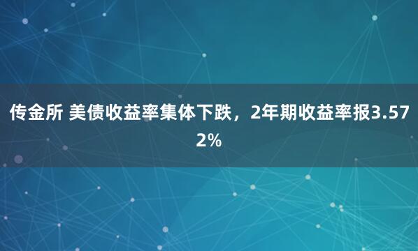 传金所 美债收益率集体下跌，2年期收益率报3.572%