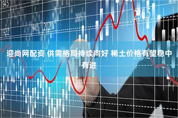 迎尚网配资 供需格局持续向好 稀土价格有望稳中有进