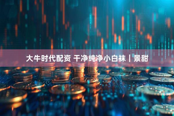 大牛时代配资 干净纯净小白袜｜景甜