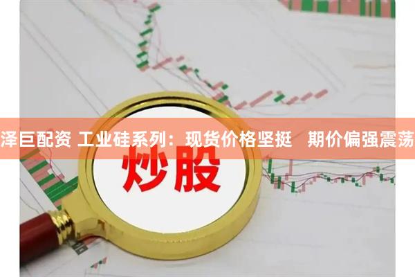 泽巨配资 工业硅系列：现货价格坚挺   期价偏强震荡