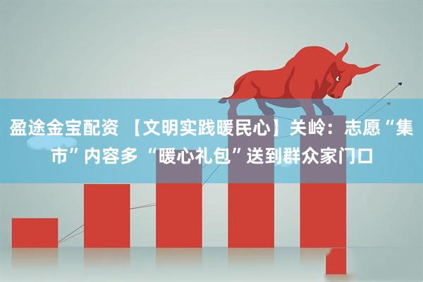 盈途金宝配资 【文明实践暖民心】关岭：志愿“集市”内容多 “暖心礼包”送到群众家门口