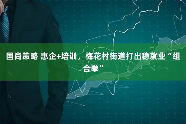国尚策略 惠企+培训，梅花村街道打出稳就业“组合拳”